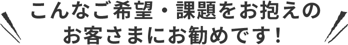 こんなご希望・課題をお抱えのお客さまにお勧めです！