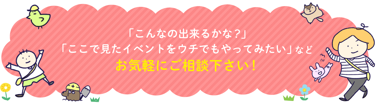 「こんなの出来るかな？」「ここで見たイベントをウチでもやってみたい」などお気軽にご相談下さい！